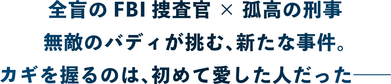 全盲のFBI捜査官×孤高の刑事　無敵のバディが挑む、新たな事件。カギを握るのは、初めて愛した人だった――