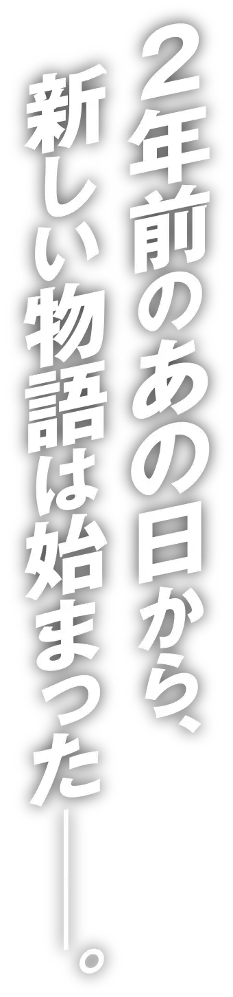 2年前のあの日から、新しい物語は始まった───。